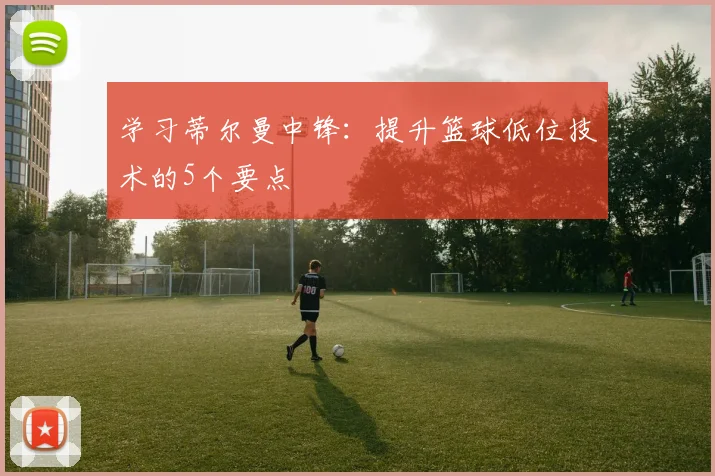学习蒂尔曼中锋:提升篮球低位技术的5个要点