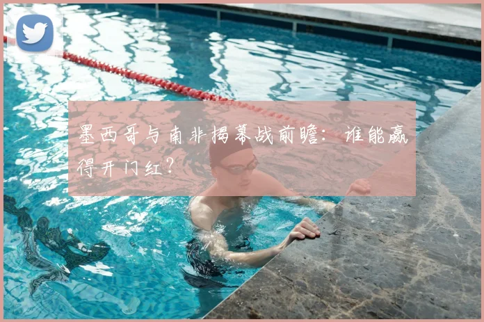 墨西哥与南非揭幕战前瞻：谁能赢得开门红？