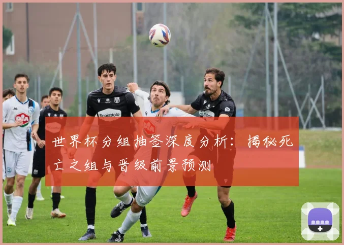 世界杯分组抽签深度分析:揭秘死亡之组与晋级前景预测