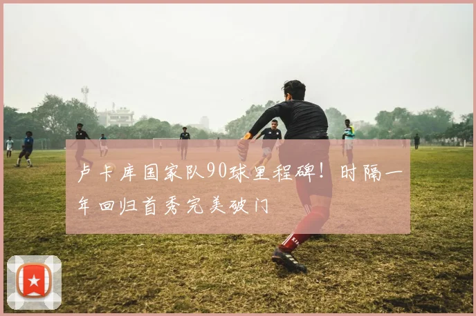 卢卡库国家队90球里程碑！时隔一年回归首秀完美破门