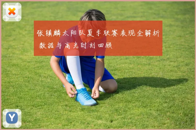 张镇麟太阳队夏季联赛表现全解析 数据与高光时刻回顾