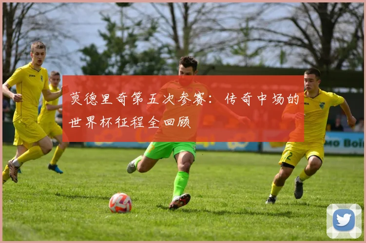 莫德里奇第五次参赛:传奇中场的世界杯征程全回顾