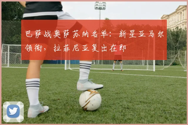 巴萨战奥萨苏纳名单:新星亚马尔领衔,拉菲尼亚复出在即