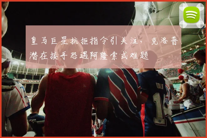 皇马巨星抗拒指令引关注,克洛普潜在接手恐遇阿隆索式难题