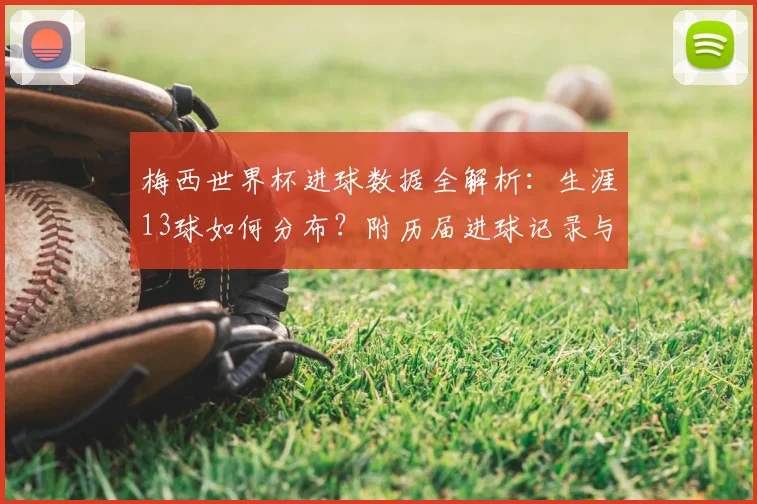 梅西世界杯进球数据全解析:生涯13球如何分布?附历届进球记录与名场面回顾