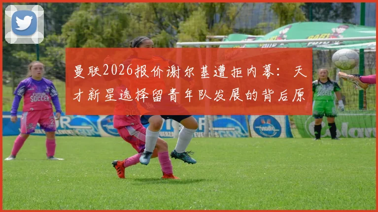 曼联2026报价谢尔基遭拒内幕：天才新星选择留青年队发展的背后原因与未来规划解读
