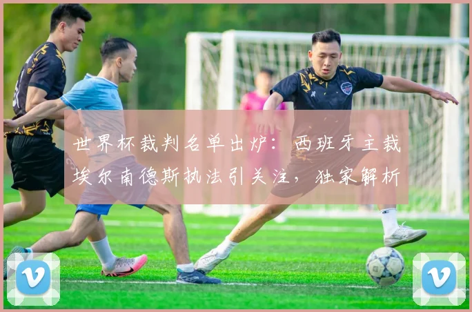 世界杯裁判名单出炉:西班牙主裁埃尔南德斯执法引关注,独家解析