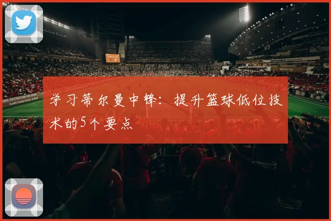 学习蒂尔曼中锋:提升篮球低位技术的5个要点
