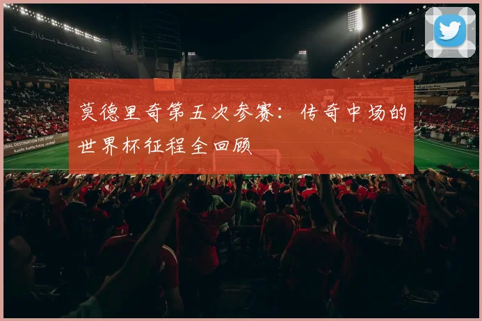 莫德里奇第五次参赛：传奇中场的世界杯征程全回顾