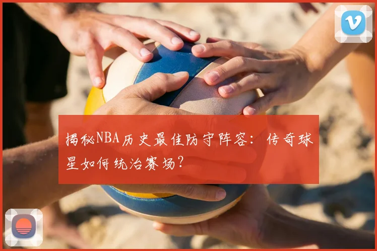 揭秘NBA历史最佳防守阵容：传奇球星如何统治赛场？
